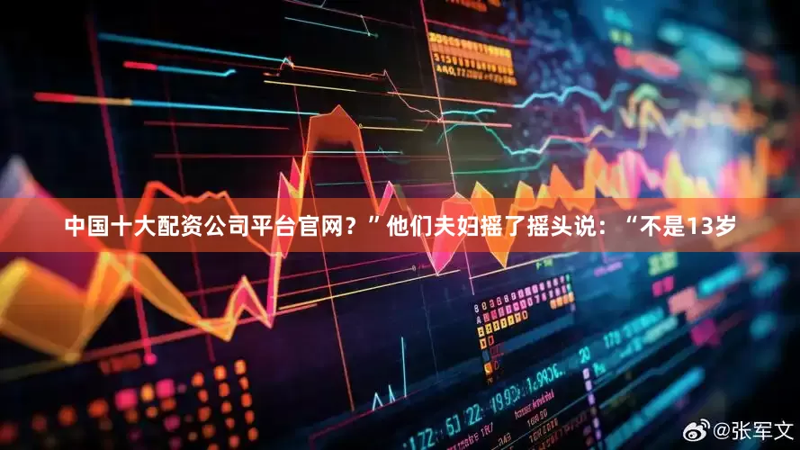 中国十大配资公司平台官网？”他们夫妇摇了摇头说：“不是13岁