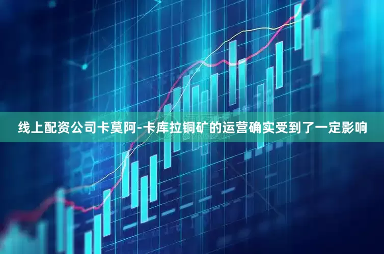 线上配资公司卡莫阿-卡库拉铜矿的运营确实受到了一定影响