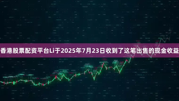 香港股票配资平台Li于2025年7月23日收到了这笔出售的现金收益