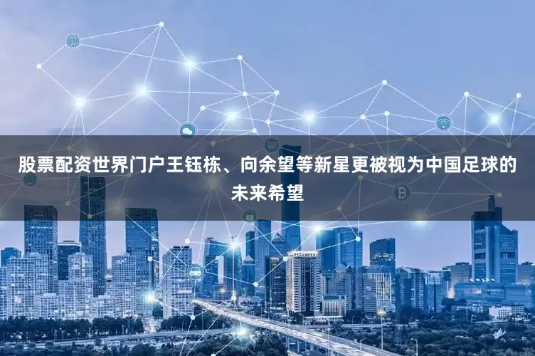 股票配资世界门户王钰栋、向余望等新星更被视为中国足球的未来希望