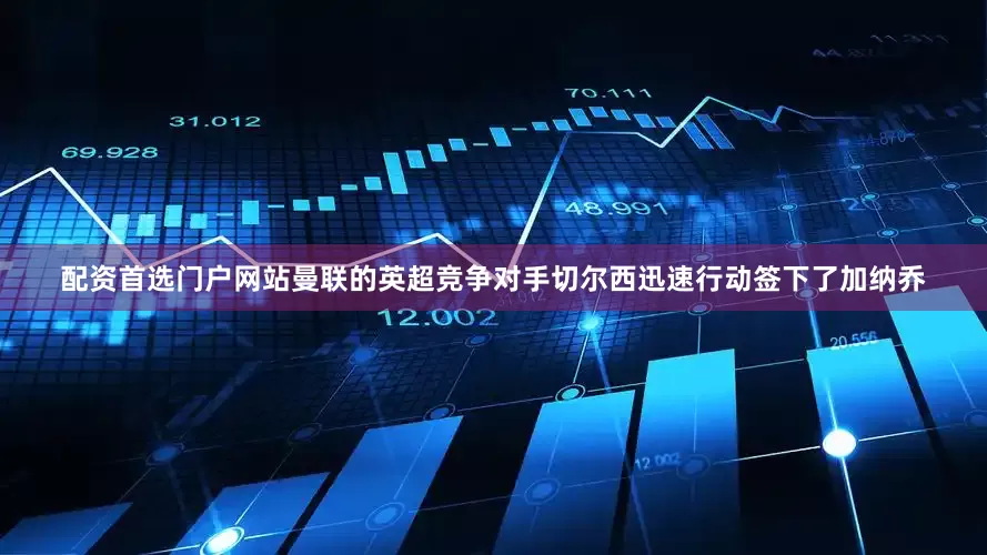 配资首选门户网站曼联的英超竞争对手切尔西迅速行动签下了加纳乔