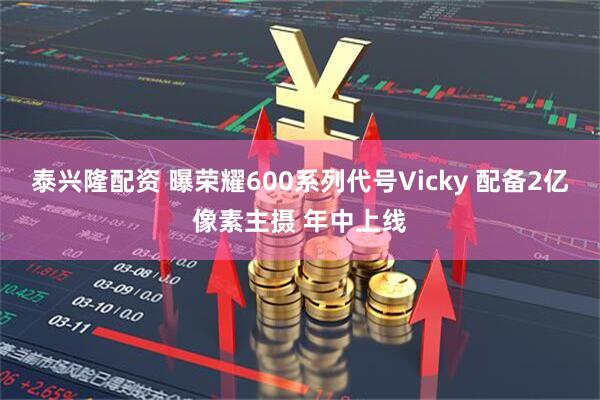 泰兴隆配资 曝荣耀600系列代号Vicky 配备2亿像素主摄 年中上线