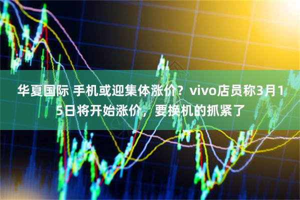 华夏国际 手机或迎集体涨价？vivo店员称3月15日将开始涨价，要换机的抓紧了