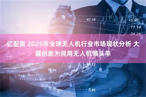 亿配资 2025年全球无人机行业市场现状分析 大疆创新为民用无人机领头羊