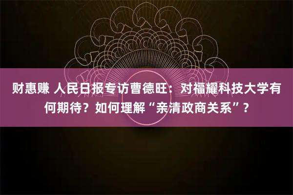 财惠赚 人民日报专访曹德旺：对福耀科技大学有何期待？如何理解“亲清政商关系”？