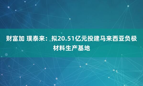 财富加 璞泰来：拟20.51亿元投建马来西亚负极材料生产基地