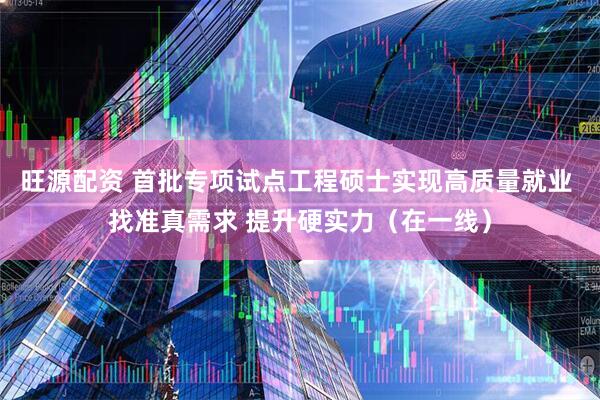 旺源配资 首批专项试点工程硕士实现高质量就业 找准真需求 提升硬实力(在一线)