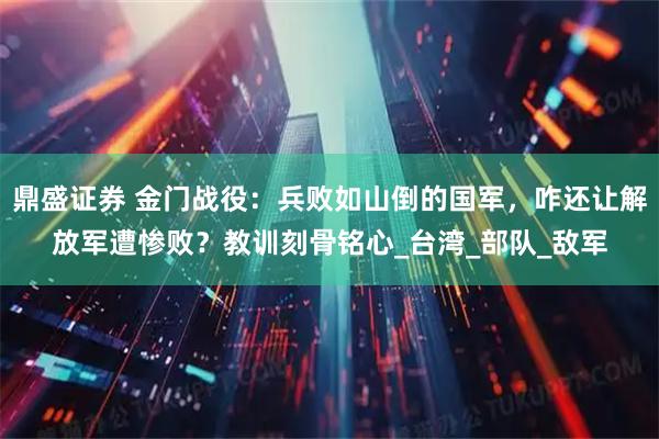 鼎盛证券 金门战役:兵败如山倒的国军,咋还让解放军遭惨败?教训刻骨铭心_台湾_部队_敌军