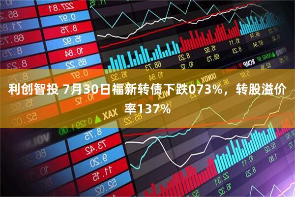 利创智投 7月30日福新转债下跌073%，转股溢价率137%