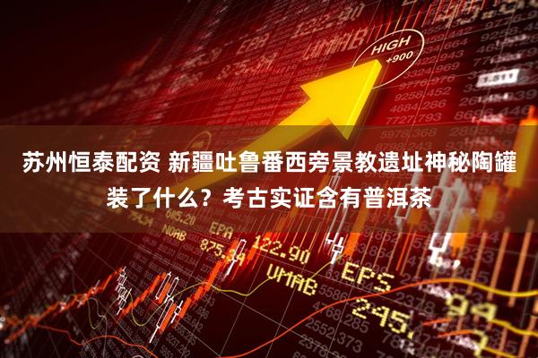 苏州恒泰配资 新疆吐鲁番西旁景教遗址神秘陶罐装了什么？考古实证含有普洱茶
