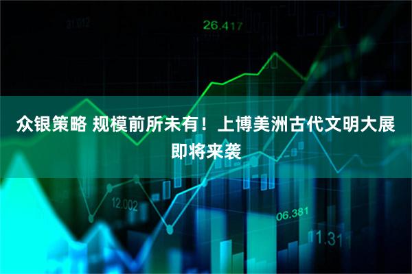 众银策略 规模前所未有！上博美洲古代文明大展即将来袭