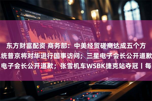 东方财富配资 商务部：中美经贸磋商达成五个方面初步成果；俄罗斯总统普京将对华进行国事访问；三星电子会长公开道歉；张雪机车WSBK捷克站夺冠丨每经早参
