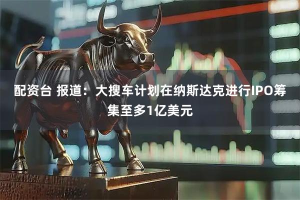 配资台 报道：大搜车计划在纳斯达克进行IPO筹集至多1亿美元
