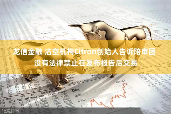 龙信金融 沽空机构Citron创始人告诉陪审团 没有法律禁止在发布报告后交易