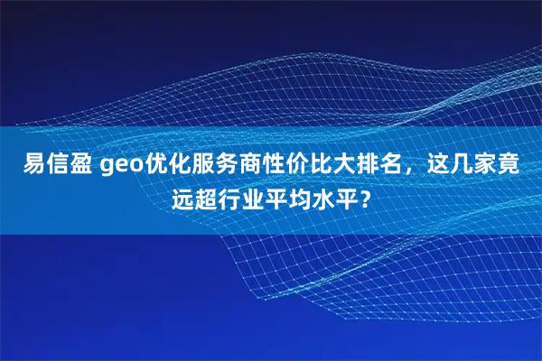 易信盈 geo优化服务商性价比大排名，这几家竟远超行业平均水平？