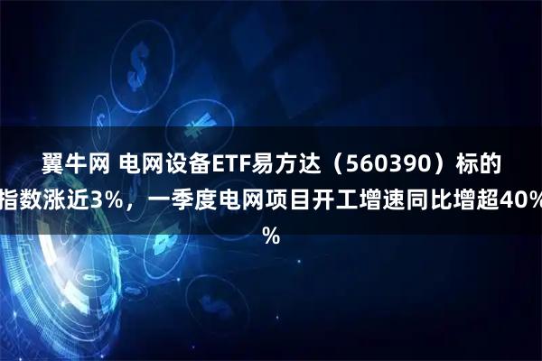 翼牛网 电网设备ETF易方达（560390）标的指数涨近3%，一季度电网项目开工增速同比增超40%