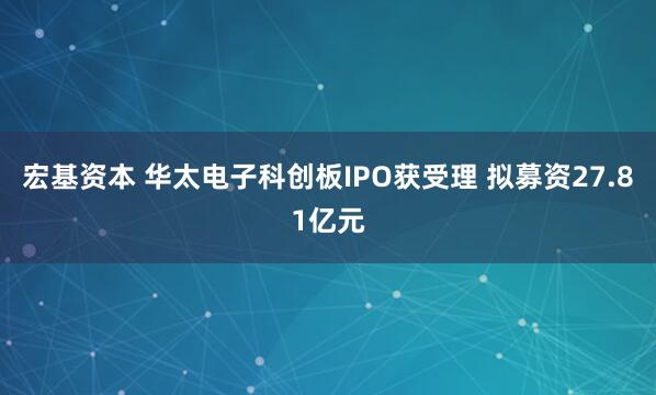 宏基资本 华太电子科创板IPO获受理 拟募资27.81亿元