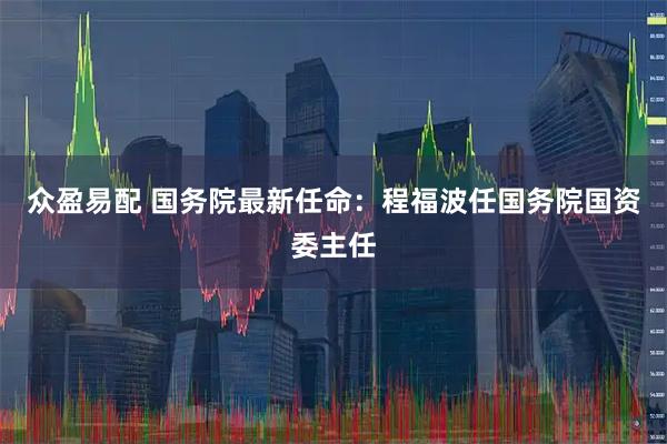 众盈易配 国务院最新任命：程福波任国务院国资委主任
