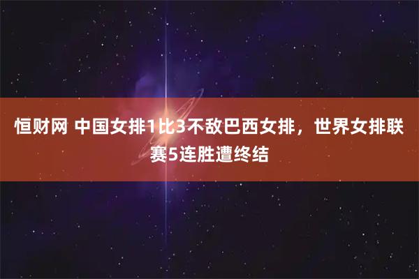 恒财网 中国女排1比3不敌巴西女排，世界女排联赛5连胜遭终结