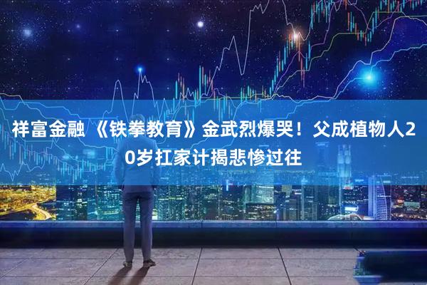 祥富金融 《铁拳教育》金武烈爆哭！父成植物人20岁扛家计　揭悲惨过往