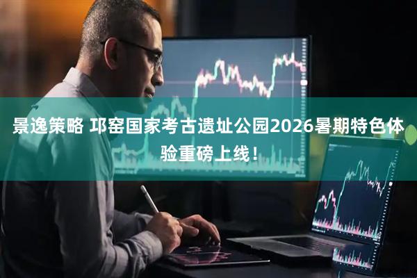 景逸策略 邛窑国家考古遗址公园2026暑期特色体验重磅上线！