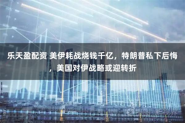 乐天盈配资 美伊耗战烧钱千亿，特朗普私下后悔，美国对伊战略或迎转折