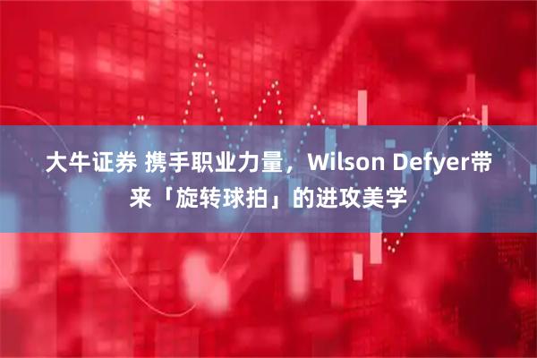 大牛证券 携手职业力量，Wilson Defyer带来「旋转球拍」的进攻美学