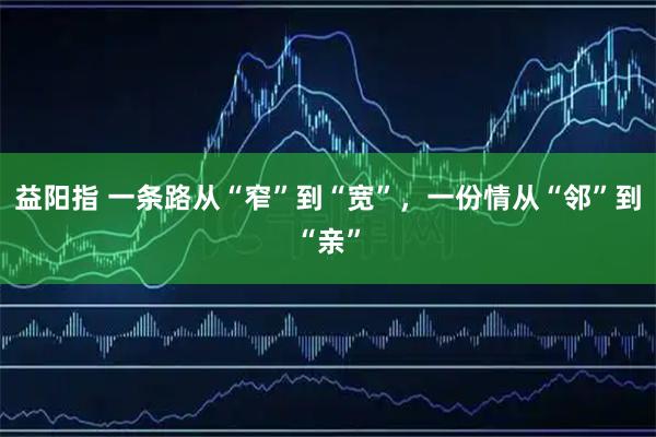 益阳指 一条路从“窄”到“宽”，一份情从“邻”到“亲”