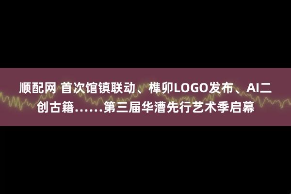 顺配网 首次馆镇联动、榫卯LOGO发布、AI二创古籍……第三届华漕先行艺术季启幕