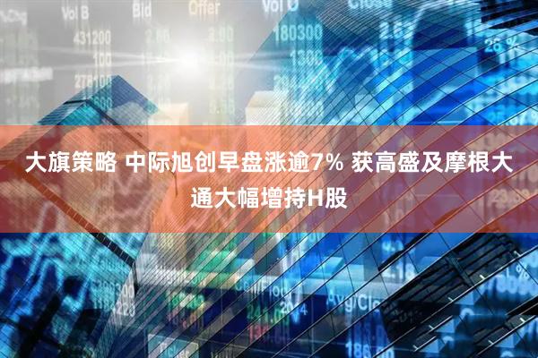 大旗策略 中际旭创早盘涨逾7% 获高盛及摩根大通大幅增持H股
