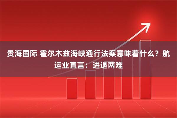 贵海国际 霍尔木兹海峡通行法案意味着什么？航运业直言：进退两难